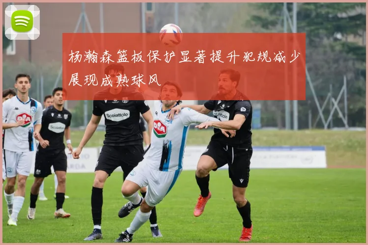 杨瀚森篮板保护显著提升犯规减少展现成熟球风