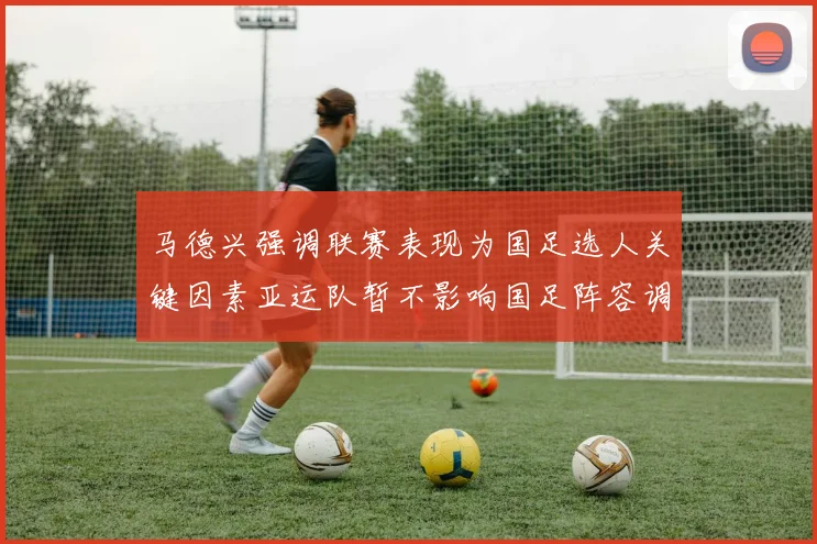 马德兴强调联赛表现为国足选人关键因素亚运队暂不影响国足阵容调整